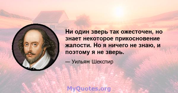 Ни один зверь так ожесточен, но знает некоторое прикосновение жалости. Но я ничего не знаю, и поэтому я не зверь.