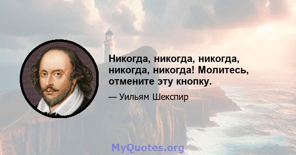 Никогда, никогда, никогда, никогда, никогда! Молитесь, отмените эту кнопку.