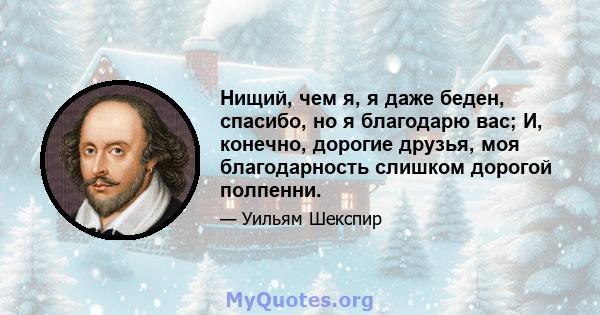 Нищий, чем я, я даже беден, спасибо, но я благодарю вас; И, конечно, дорогие друзья, моя благодарность слишком дорогой полпенни.