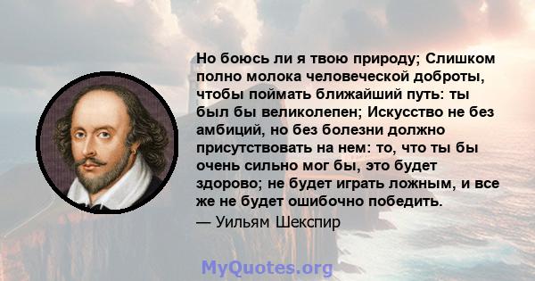 Но боюсь ли я твою природу; Слишком полно молока человеческой доброты, чтобы поймать ближайший путь: ты был бы великолепен; Искусство не без амбиций, но без болезни должно присутствовать на нем: то, что ты бы очень