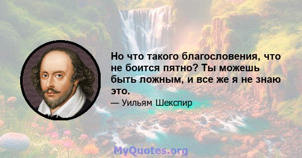 Но что такого благословения, что не боится пятно? Ты можешь быть ложным, и все же я не знаю это.