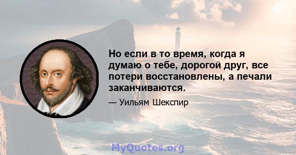 Но если в то время, когда я думаю о тебе, дорогой друг, все потери восстановлены, а печали заканчиваются.