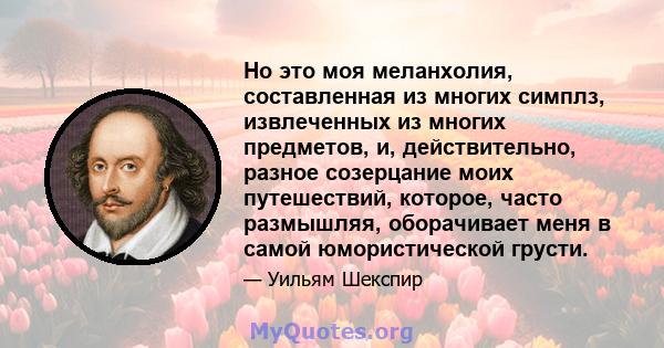 Но это моя меланхолия, составленная из многих симплз, извлеченных из многих предметов, и, действительно, разное созерцание моих путешествий, которое, часто размышляя, оборачивает меня в самой юмористической грусти.