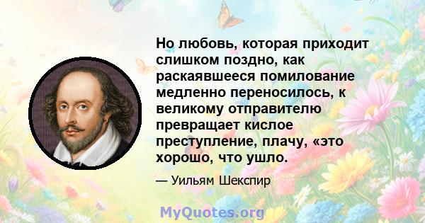 Но любовь, которая приходит слишком поздно, как раскаявшееся помилование медленно переносилось, к великому отправителю превращает кислое преступление, плачу, «это хорошо, что ушло.