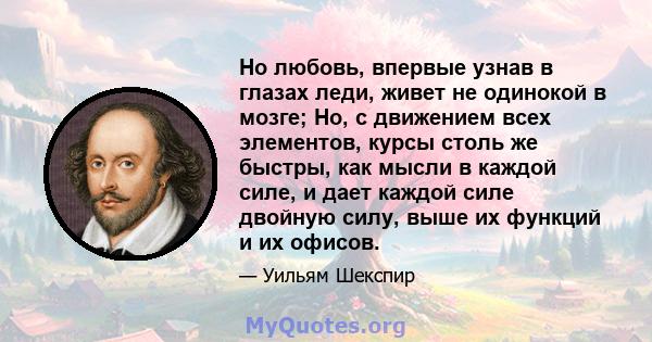 Но любовь, впервые узнав в глазах леди, живет не одинокой в ​​мозге; Но, с движением всех элементов, курсы столь же быстры, как мысли в каждой силе, и дает каждой силе двойную силу, выше их функций и их офисов.