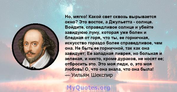 Но, мягко! Какой свет сквозь вырывается окно? Это восток, а Джульетта - солнце. Войдите, справедливое солнце и убейте завидуюю луну, которая уже болен и бледная от горя, что ты, ее горничная, искусство гораздо более