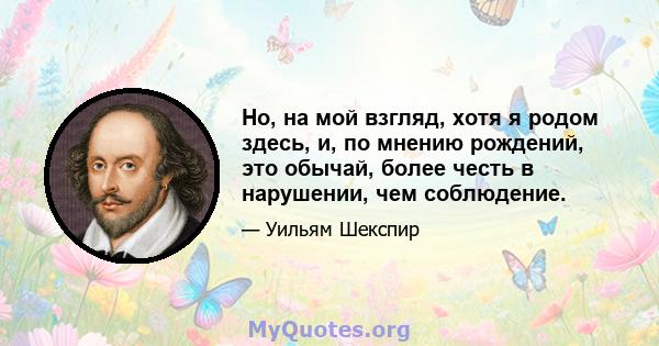 Но, на мой взгляд, хотя я родом здесь, и, по мнению рождений, это обычай, более честь в нарушении, чем соблюдение.