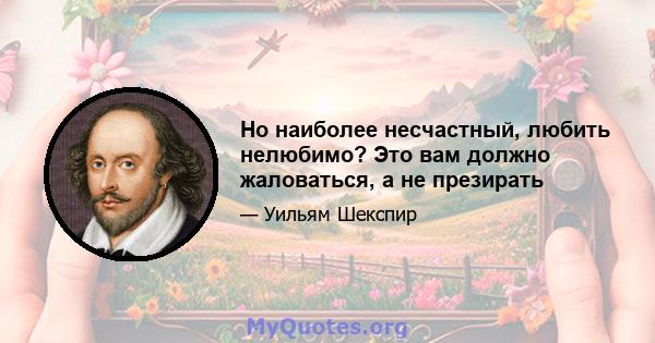 Но наиболее несчастный, любить нелюбимо? Это вам должно жаловаться, а не презирать