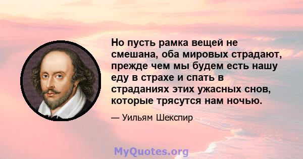 Но пусть рамка вещей не смешана, оба мировых страдают, прежде чем мы будем есть нашу еду в страхе и спать в страданиях этих ужасных снов, которые трясутся нам ночью.