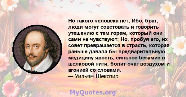 Но такого человека нет; Ибо, брат, люди могут советовать и говорить утешению с тем горем, который они сами не чувствуют; Но, пробуя его, их совет превращается в страсть, которая раньше давала бы предварительную медицину 