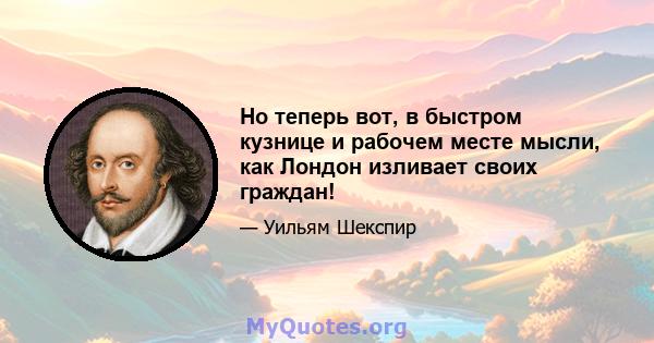 Но теперь вот, в быстром кузнице и рабочем месте мысли, как Лондон изливает своих граждан!