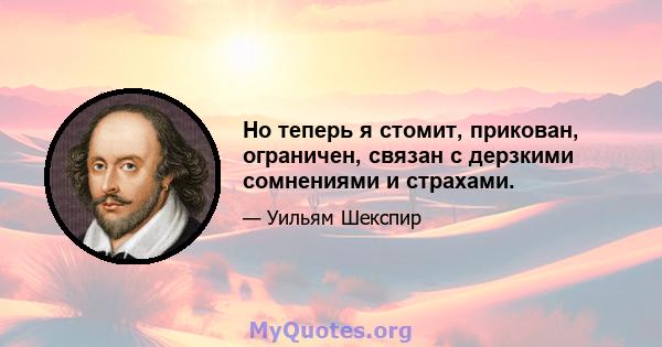 Но теперь я стомит, прикован, ограничен, связан с дерзкими сомнениями и страхами.