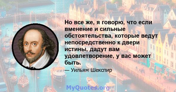 Но все же, я говорю, что если вменение и сильные обстоятельства, которые ведут непосредственно к двери истины, дадут вам удовлетворение, у вас может быть.