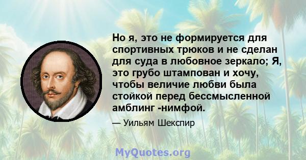 Но я, это не формируется для спортивных трюков и не сделан для суда в любовное зеркало; Я, это грубо штампован и хочу, чтобы величие любви была стойкой перед бессмысленной амблинг -нимфой.