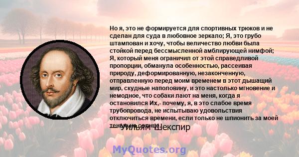 Но я, это не формируется для спортивных трюков и не сделан для суда в любовное зеркало; Я, это грубо штампован и хочу, чтобы величество любви была стойкой перед бессмысленной амблирующей нимфой; Я, который меня