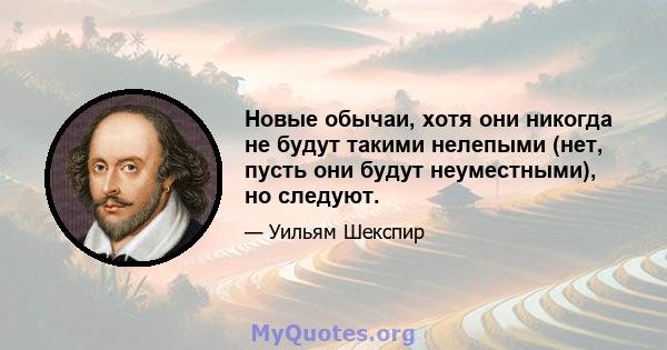 Новые обычаи, хотя они никогда не будут такими нелепыми (нет, пусть они будут неуместными), но следуют.