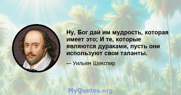 Ну, Бог дай им мудрость, которая имеет это; И те, которые являются дураками, пусть они используют свои таланты.