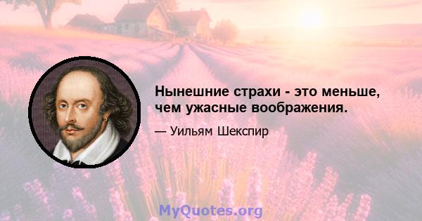 Нынешние страхи - это меньше, чем ужасные воображения.