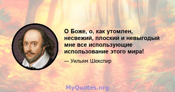 О Боже, о, как утомлен, несвежий, плоский и невыгодый мне все использующие использование этого мира!