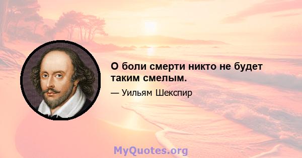 О боли смерти никто не будет таким смелым.