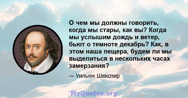 О чем мы должны говорить, когда мы стары, как вы? Когда мы услышим дождь и ветер, бьют о темноте декабрь? Как, в этом наша пещера, будем ли мы выделиться в нескольких часах замерзания?