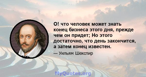 О! что человек может знать конец бизнеса этого дня, прежде чем он придет; Но этого достаточно, что день закончится, а затем конец известен.