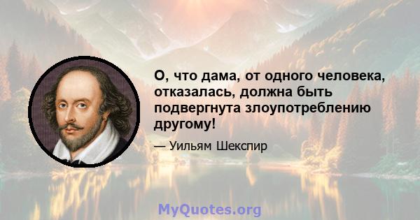 О, что дама, от одного человека, отказалась, должна быть подвергнута злоупотреблению другому!