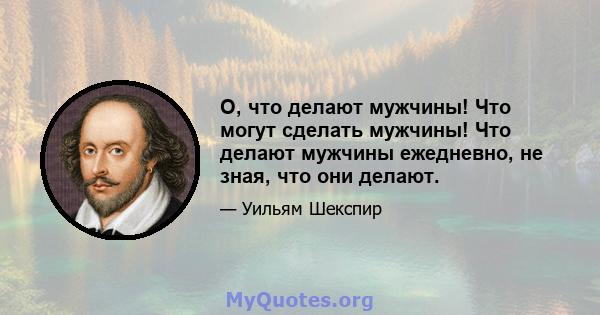 О, что делают мужчины! Что могут сделать мужчины! Что делают мужчины ежедневно, не зная, что они делают.