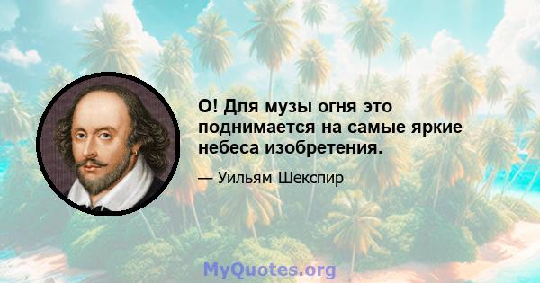 О! Для музы огня это поднимается на самые яркие небеса изобретения.