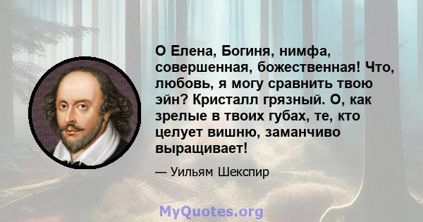 О Елена, Богиня, нимфа, совершенная, божественная! Что, любовь, я могу сравнить твою эйн? Кристалл грязный. О, как зрелые в твоих губах, те, кто целует вишню, заманчиво выращивает!