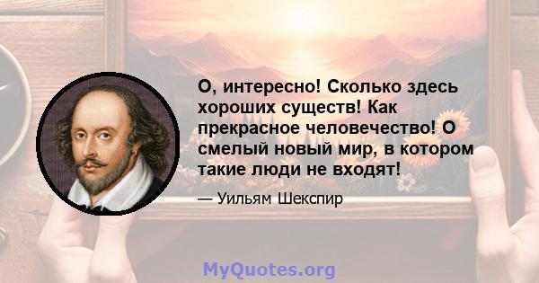 О, интересно! Сколько здесь хороших существ! Как прекрасное человечество! О смелый новый мир, в котором такие люди не входят!