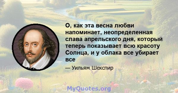 О, как эта весна любви напоминает, неопределенная слава апрельского дня, который теперь показывает всю красоту Солнца, и у облака все убирает все