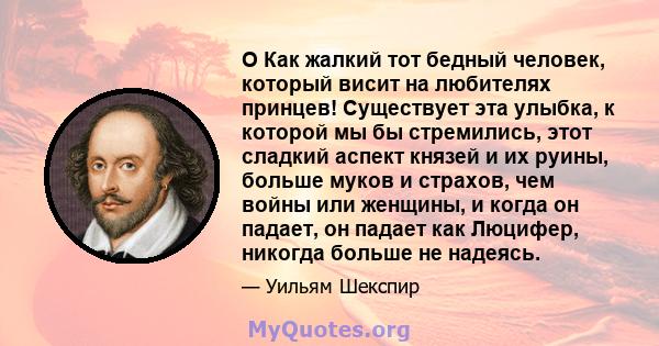 O Как жалкий тот бедный человек, который висит на любителях принцев! Существует эта улыбка, к которой мы бы стремились, этот сладкий аспект князей и их руины, больше муков и страхов, чем войны или женщины, и когда он