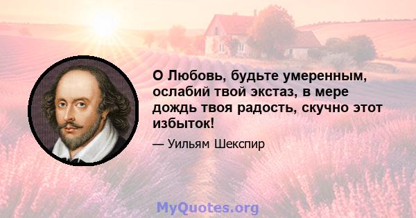 O Любовь, будьте умеренным, ослабий твой экстаз, в мере дождь твоя радость, скучно этот избыток!