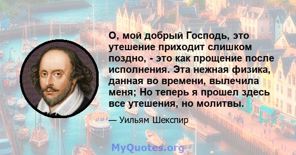 О, мой добрый Господь, это утешение приходит слишком поздно, - это как прощение после исполнения. Эта нежная физика, данная во времени, вылечила меня; Но теперь я прошел здесь все утешения, но молитвы.