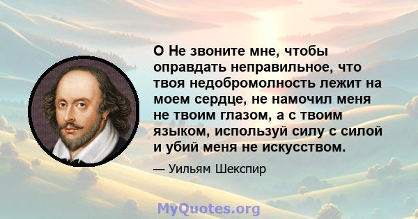 O Не звоните мне, чтобы оправдать неправильное, что твоя недобромолность лежит на моем сердце, не намочил меня не твоим глазом, а с твоим языком, используй силу с силой и убий меня не искусством.