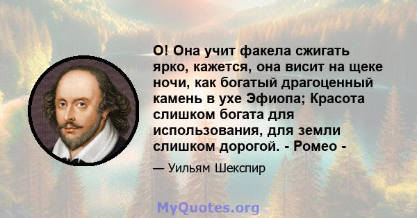 О! Она учит факела сжигать ярко, кажется, она висит на щеке ночи, как богатый драгоценный камень в ухе Эфиопа; Красота слишком богата для использования, для земли слишком дорогой. - Ромео -