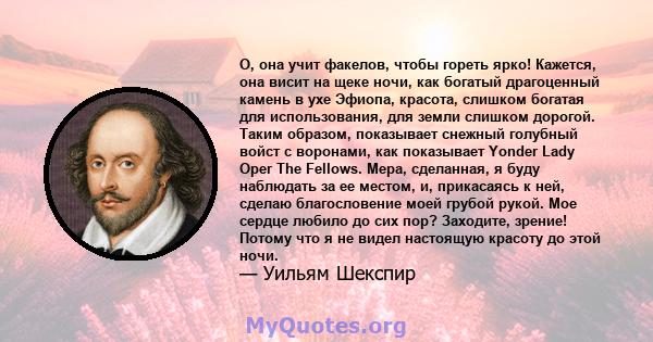 О, она учит факелов, чтобы гореть ярко! Кажется, она висит на щеке ночи, как богатый драгоценный камень в ухе Эфиопа, красота, слишком богатая для использования, для земли слишком дорогой. Таким образом, показывает