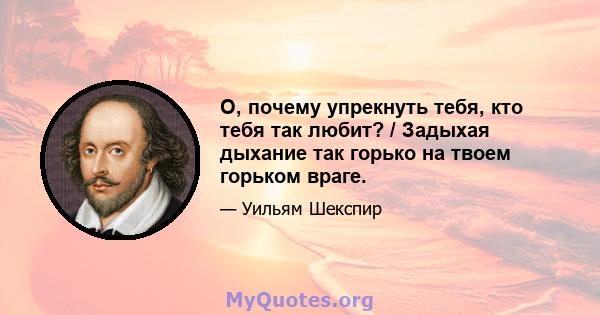 О, почему упрекнуть тебя, кто тебя так любит? / Задыхая дыхание так горько на твоем горьком враге.