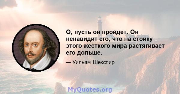 О, пусть он пройдет. Он ненавидит его, что на стойку этого жесткого мира растягивает его дольше.