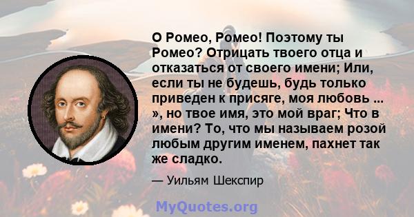 О Ромео, Ромео! Поэтому ты Ромео? Отрицать твоего отца и отказаться от своего имени; Или, если ты не будешь, будь только приведен к присяге, моя любовь ... », но твое имя, это мой враг; Что в имени? То, что мы называем