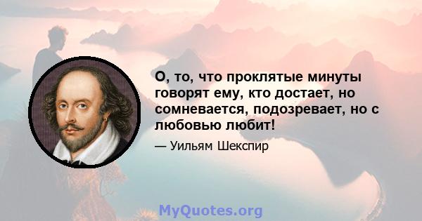 О, то, что проклятые минуты говорят ему, кто достает, но сомневается, подозревает, но с любовью любит!