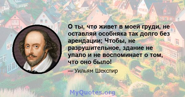 О ты, что живет в моей груди, не оставляй особняка так долго без арендации; Чтобы, не разрушительное, здание не упало и не воспоминает о том, что оно было!