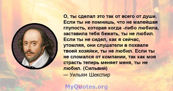 О, ты сделал это так от всего от души. Если ты не помнишь, что не малейшая глупость, которая когда -либо любила, заставила тебя бежать, ты не любил. Если ты не сидел, как я сейчас, утомляя, они слушатели в похвале твоей 