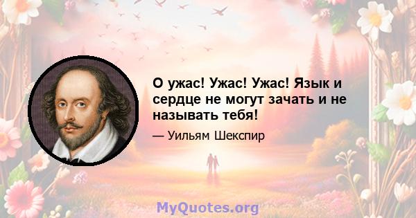 О ужас! Ужас! Ужас! Язык и сердце не могут зачать и не называть тебя!