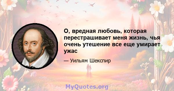 О, вредная любовь, которая перестрашивает меня жизнь, чья очень утешение все еще умирает ужас