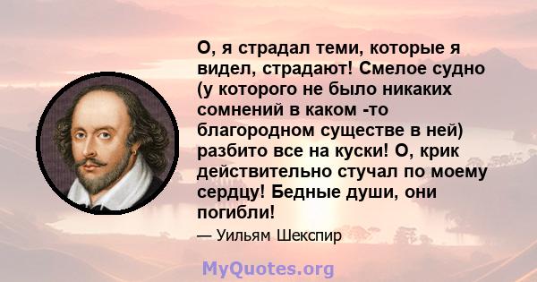 О, я страдал теми, которые я видел, страдают! Смелое судно (у которого не было никаких сомнений в каком -то благородном существе в ней) разбито все на куски! О, крик действительно стучал по моему сердцу! Бедные души,