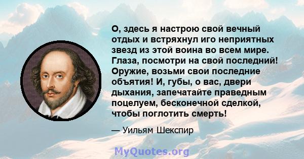 О, здесь я настрою свой вечный отдых и встряхнул иго неприятных звезд из этой воина во всем мире. Глаза, посмотри на свой последний! Оружие, возьми свои последние объятия! И, губы, о вас, двери дыхания, запечатайте