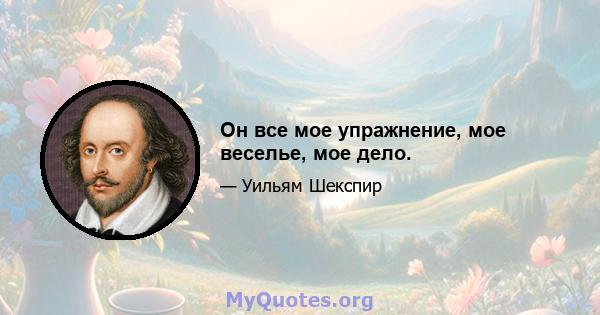 Он все мое упражнение, мое веселье, мое дело.