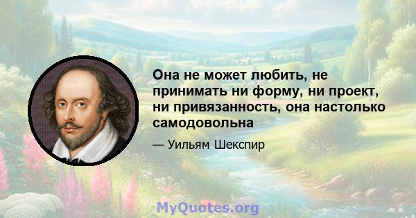 Она не может любить, не принимать ни форму, ни проект, ни привязанность, она настолько самодовольна